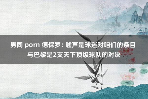 男同 porn 德保罗: 嘘声是球迷对咱们的条目 与巴黎是2支天下顶级球队的对决