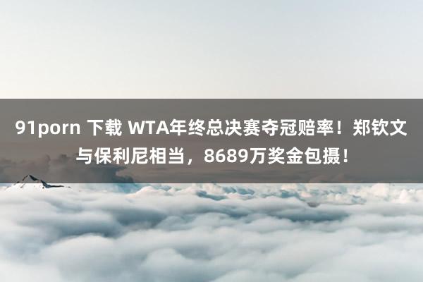 91porn 下载 WTA年终总决赛夺冠赔率！郑钦文与保利尼相当，8689万奖金包摄！