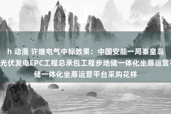 h 动漫 许继电气中标效果：中国安能一局秦皇岛盛通100MW光伏发电EPC工程总承包工程步地储一体化坐蓐运营平台采购花样