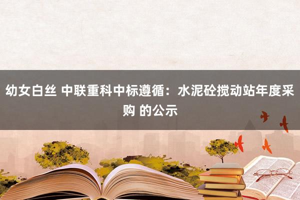 幼女白丝 中联重科中标遵循：水泥砼搅动站年度采购 的公示