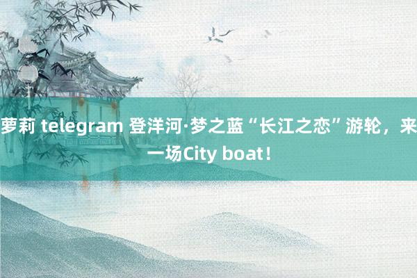 萝莉 telegram 登洋河·梦之蓝“长江之恋”游轮，来一场City boat！