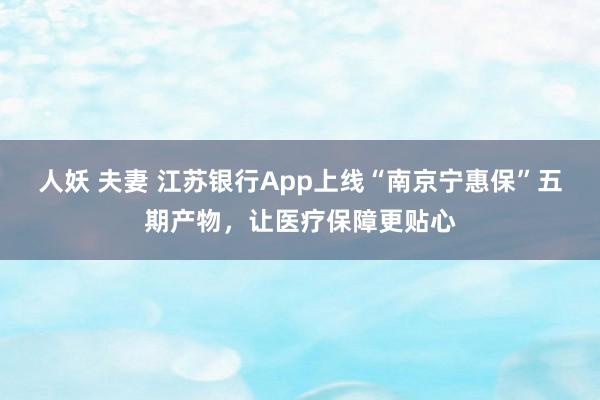 人妖 夫妻 江苏银行App上线“南京宁惠保”五期产物，让医疗保障更贴心