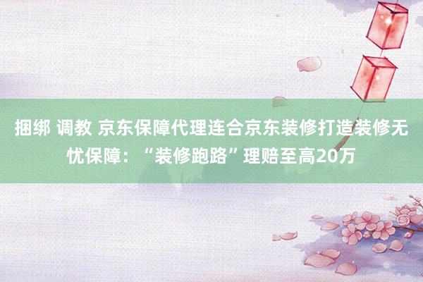 捆绑 调教 京东保障代理连合京东装修打造装修无忧保障：“装修跑路”理赔至高20万