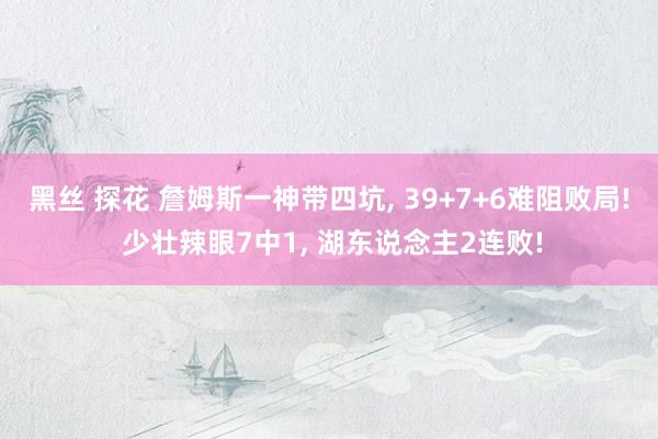 黑丝 探花 詹姆斯一神带四坑， 39+7+6难阻败局! 少壮辣眼7中1， 湖东说念主2连败!