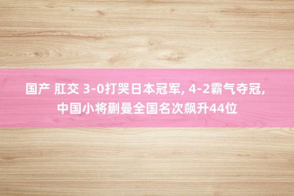 国产 肛交 3-0打哭日本冠军， 4-2霸气夺冠， 中国小将蒯曼全国名次飙升44位