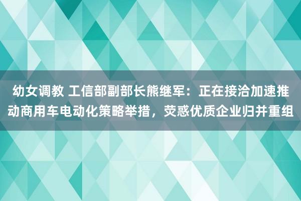 幼女调教 工信部副部长熊继军：正在接洽加速推动商用车电动化策略举措，荧惑优质企业归并重组