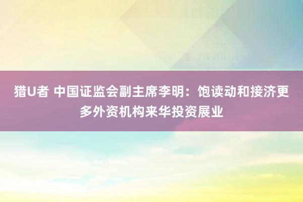 猎U者 中国证监会副主席李明：饱读动和接济更多外资机构来华投资展业