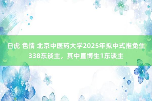 白虎 色情 北京中医药大学2025年拟中式推免生338东谈主，其中直博生1东谈主