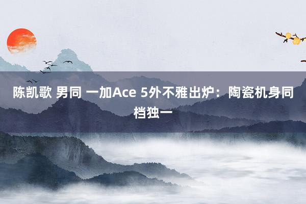 陈凯歌 男同 一加Ace 5外不雅出炉：陶瓷机身同档独一