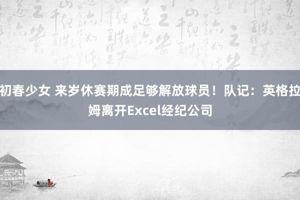 初春少女 来岁休赛期成足够解放球员！队记：英格拉姆离开Excel经纪公司