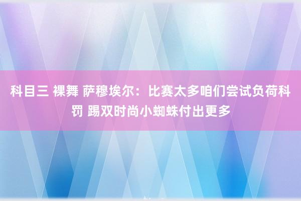 科目三 裸舞 萨穆埃尔：比赛太多咱们尝试负荷科罚 踢双时尚小蜘蛛付出更多