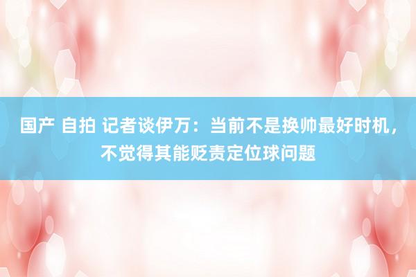 国产 自拍 记者谈伊万：当前不是换帅最好时机，不觉得其能贬责定位球问题