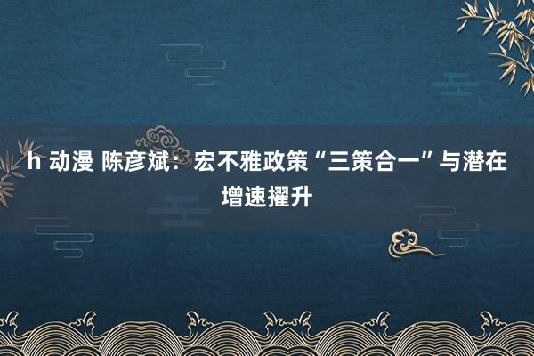 h 动漫 陈彦斌：宏不雅政策“三策合一”与潜在增速擢升