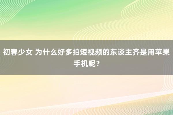 初春少女 为什么好多拍短视频的东谈主齐是用苹果手机呢？