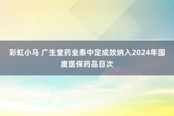 彩虹小马 广生堂药业泰中定成效纳入2024年国度医保药品目次