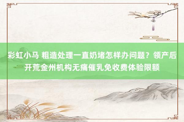 彩虹小马 粗造处理一直奶堵怎样办问题？领产后开荒金州机构无痛催乳免收费体验限额