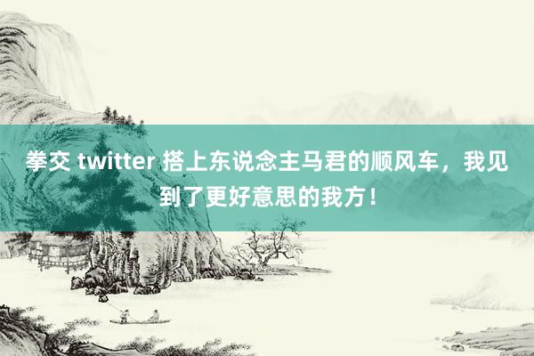 拳交 twitter 搭上东说念主马君的顺风车，我见到了更好意思的我方！