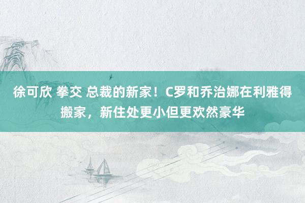 徐可欣 拳交 总裁的新家！C罗和乔治娜在利雅得搬家，新住处更小但更欢然豪华