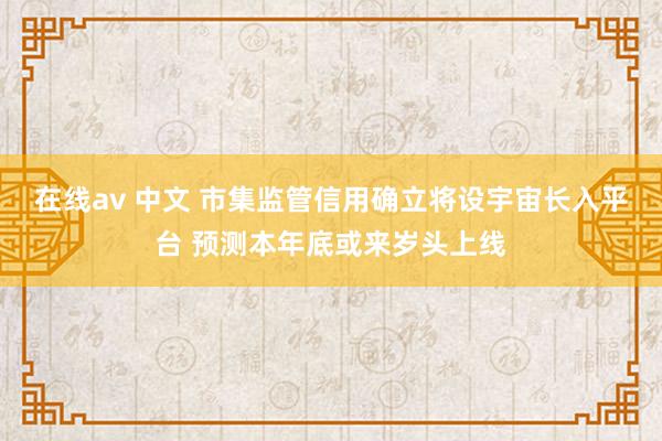 在线av 中文 市集监管信用确立将设宇宙长入平台 预测本年底或来岁头上线