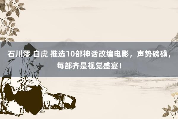 石川澪 白虎 推选10部神话改编电影，声势磅礴，每部齐是视觉盛宴！