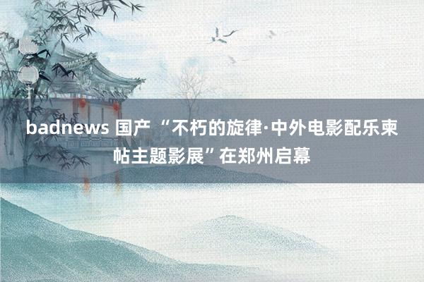 badnews 国产 “不朽的旋律·中外电影配乐柬帖主题影展”在郑州启幕