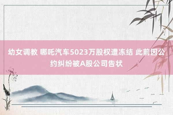 幼女调教 哪吒汽车5023万股权遭冻结 此前因公约纠纷被A股公司告状