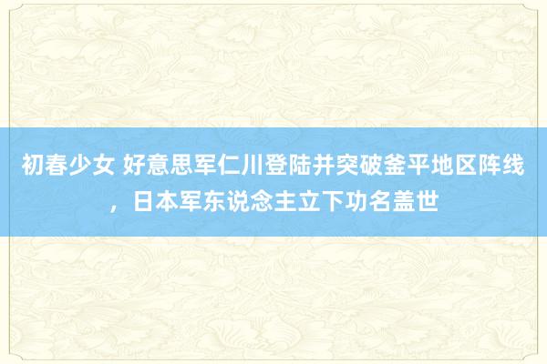 初春少女 好意思军仁川登陆并突破釜平地区阵线，日本军东说念主立下功名盖世