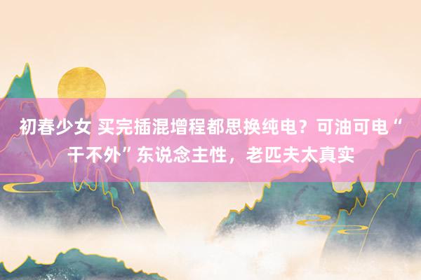 初春少女 买完插混增程都思换纯电？可油可电“干不外”东说念主性，老匹夫太真实